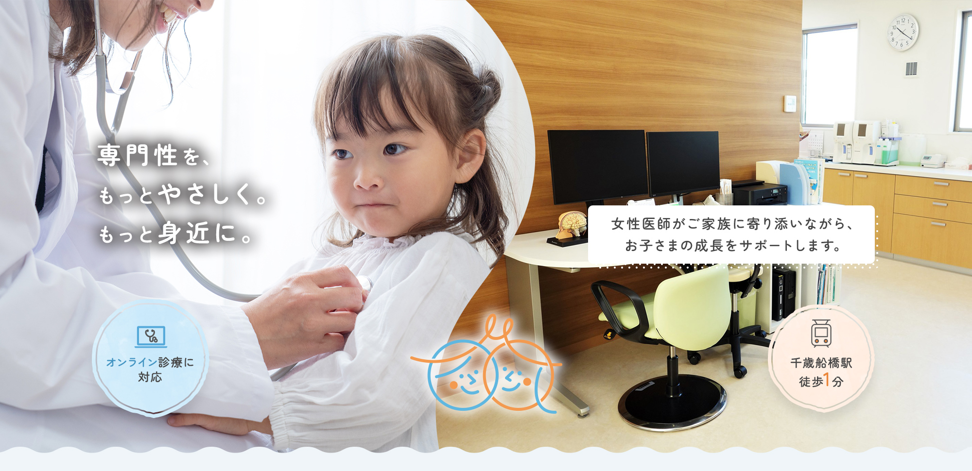 専門性を、もっとやさしく。もっと身近に。 女性医師がご家族に寄り添いながら、お子さまの成長をサポートします。 オンライン診療に対応 千歳船橋駅徒歩1分